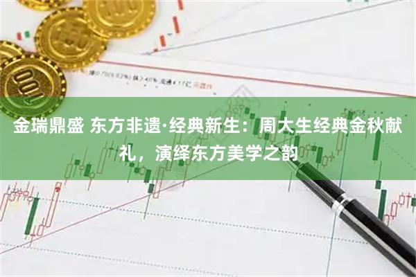 金瑞鼎盛 东方非遗·经典新生：周大生经典金秋献礼，演绎东方美学之韵