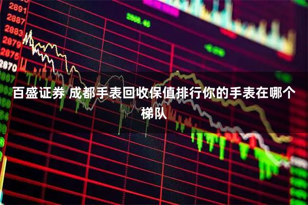 百盛证券 成都手表回收保值排行你的手表在哪个梯队