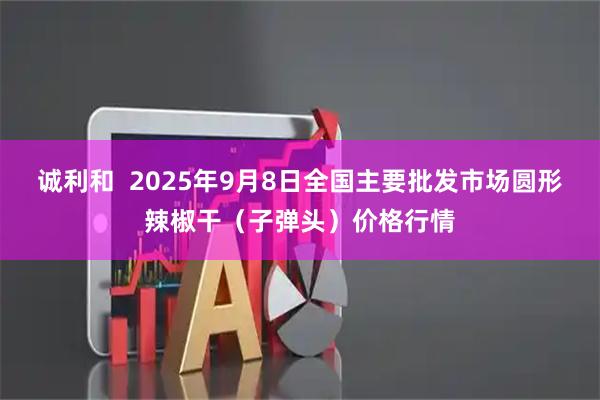 诚利和  2025年9月8日全国主要批发市场圆形辣椒干（子弹头）价格行情