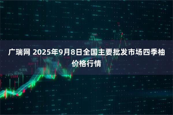广瑞网 2025年9月8日全国主要批发市场四季柚价格行情
