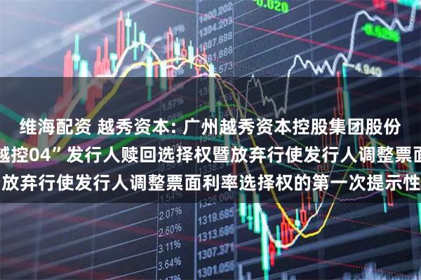 维海配资 越秀资本: 广州越秀资本控股集团股份有限公司关于行使“22越控04”发行人赎回选择权暨放弃行使发行人调整票面利率选择权的第一次提示性公告