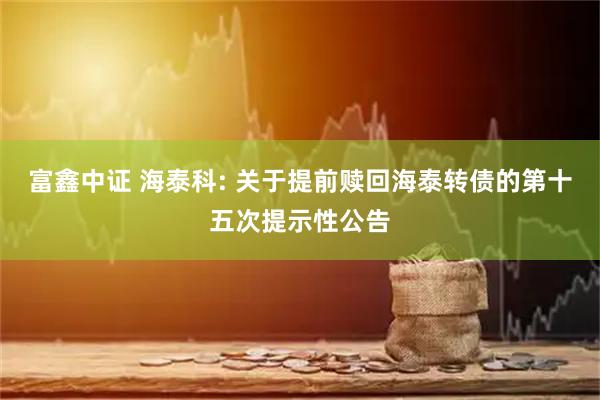 富鑫中证 海泰科: 关于提前赎回海泰转债的第十五次提示性公告