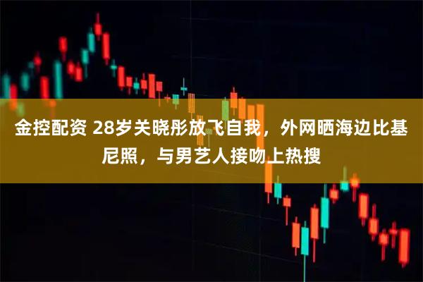 金控配资 28岁关晓彤放飞自我，外网晒海边比基尼照，与男艺人接吻上热搜