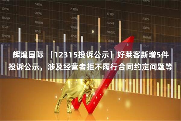 辉煌国际 【12315投诉公示】好莱客新增5件投诉公示，涉及经营者拒不履行合同约定问题等