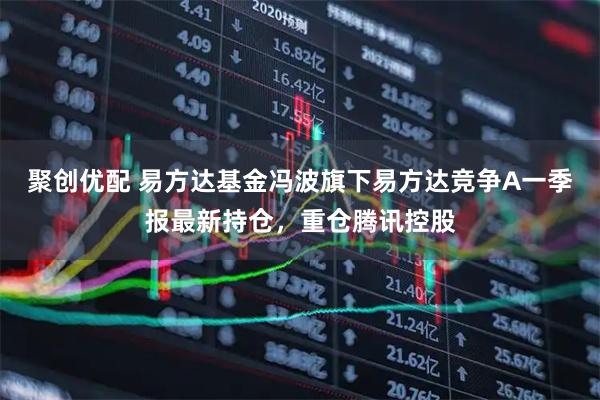 聚创优配 易方达基金冯波旗下易方达竞争A一季报最新持仓，重仓腾讯控股