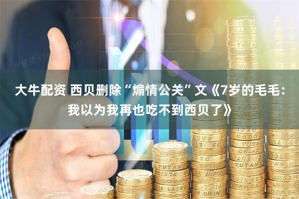 大牛配资 西贝删除“煽情公关”文《7岁的毛毛：我以为我再也吃不到西贝了》