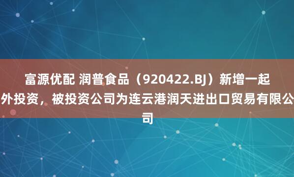 富源优配 润普食品（920422.BJ）新增一起对外投资，被投资公司为连云港润天进出口贸易有限公司