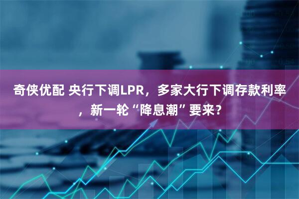奇侠优配 央行下调LPR，多家大行下调存款利率，新一轮“降息潮”要来？