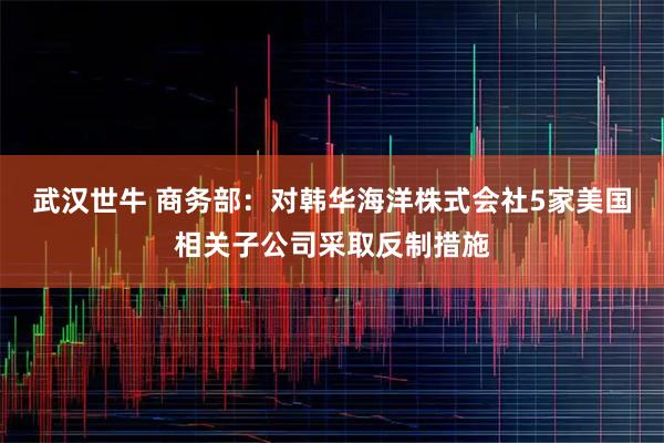 武汉世牛 商务部：对韩华海洋株式会社5家美国相关子公司采取反制措施