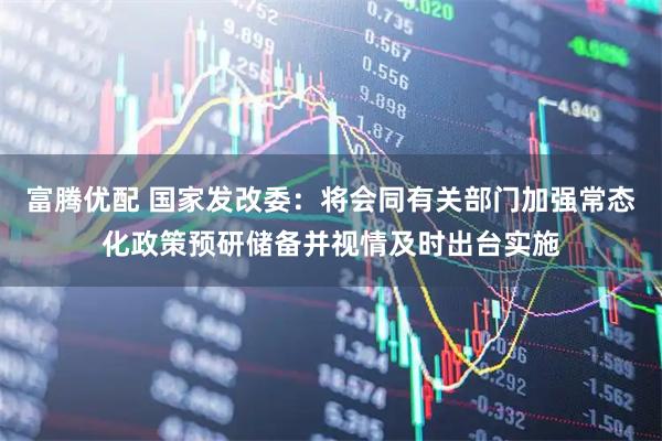 富腾优配 国家发改委：将会同有关部门加强常态化政策预研储备并视情及时出台实施