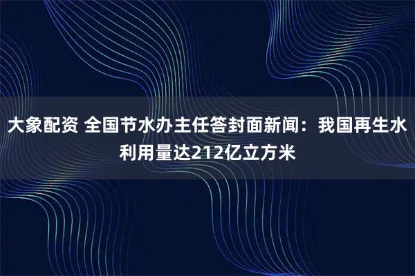 大象配资 全国节水办主任答封面新闻：我国再生水利用量达212亿立方米