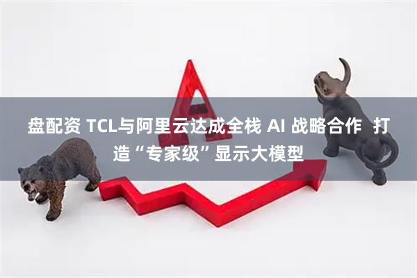 盘配资 TCL与阿里云达成全栈 AI 战略合作  打造“专家级”显示大模型