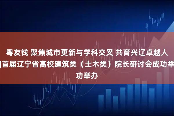 粤友钱 聚焦城市更新与学科交叉 共育兴辽卓越人才|首届辽宁省高校建筑类（土木类）院长研讨会成功举办