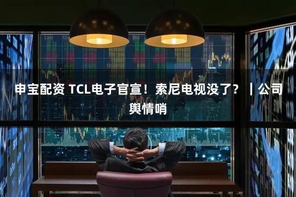 申宝配资 TCL电子官宣！索尼电视没了？｜公司舆情哨
