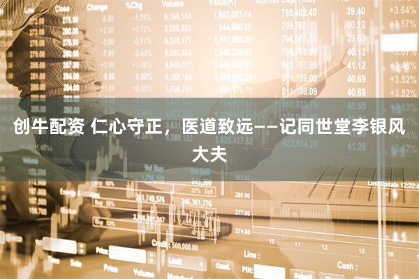 创牛配资 仁心守正，医道致远——记同世堂李银风大夫