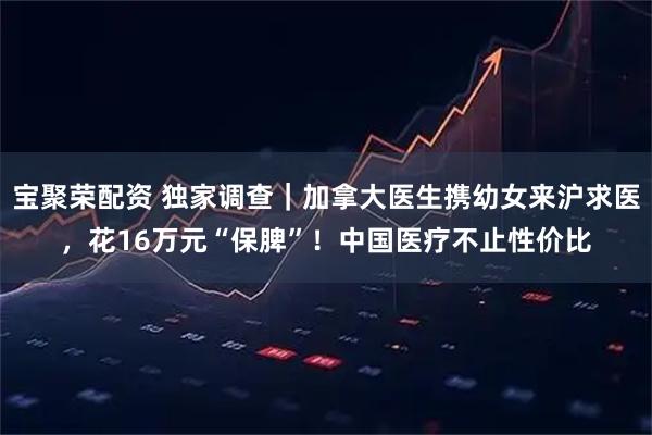 宝聚荣配资 独家调查｜加拿大医生携幼女来沪求医，花16万元“保脾”！中国医疗不止性价比