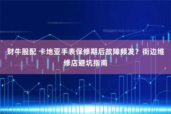 财牛股配 卡地亚手表保修期后故障频发？街边维修店避坑指南