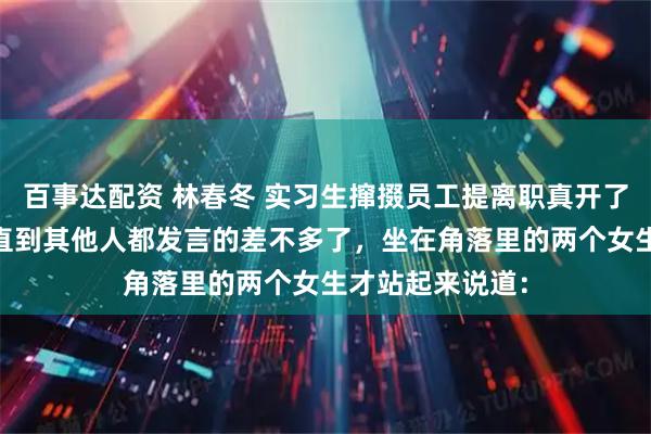 百事达配资 林春冬 实习生撺掇员工提离职真开了他们又不乐意 直到其他人都发言的差不多了，坐在角落里的两个女生才站起来说道：