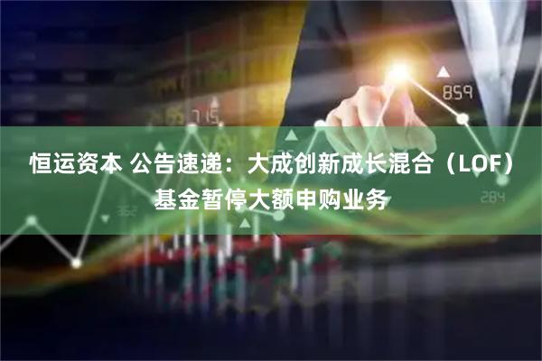 恒运资本 公告速递：大成创新成长混合（LOF）基金暂停大额申购业务