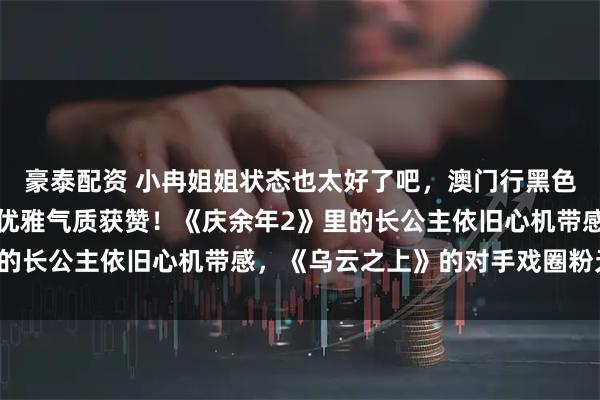 豪泰配资 小冉姐姐状态也太好了吧，澳门行黑色抹胸造型登时尚热搜，优雅气质获赞！《庆余年2》里的长公主依旧心机带感，《乌云之上》的对手戏圈粉无数。