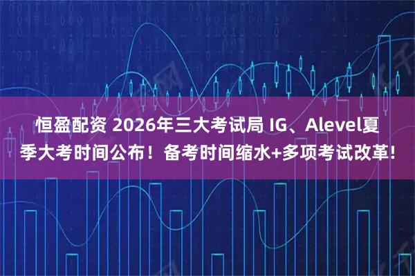 恒盈配资 2026年三大考试局 IG、Alevel夏季大考时间公布！备考时间缩水+多项考试改革!