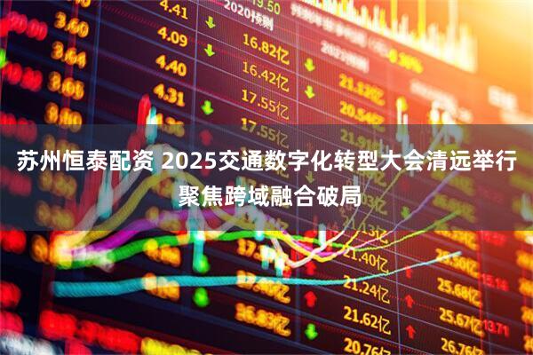 苏州恒泰配资 2025交通数字化转型大会清远举行 聚焦跨域融合破局