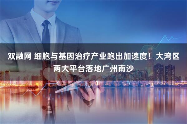 双融网 细胞与基因治疗产业跑出加速度!大湾区两大平台落地广州南沙