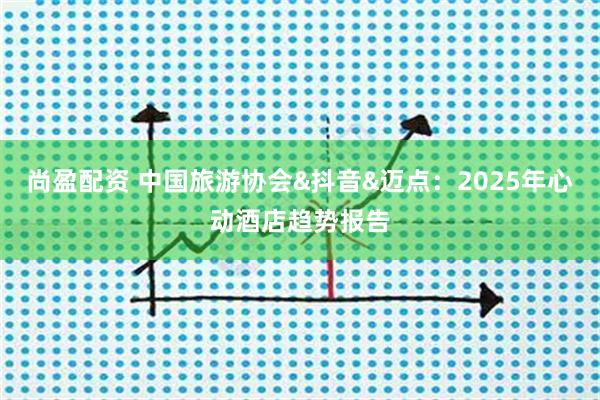 尚盈配资 中国旅游协会&抖音&迈点：2025年心动酒店趋势报告