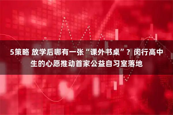 5策略 放学后哪有一张“课外书桌”？闵行高中生的心愿推动首家公益自习室落地