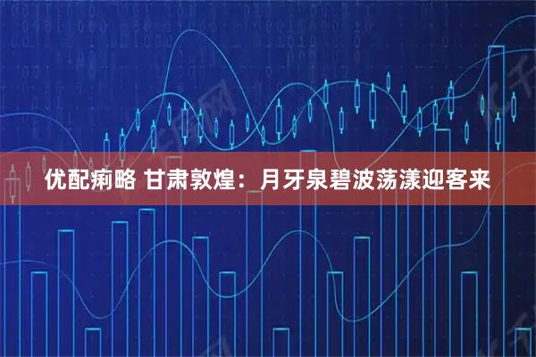 优配痢略 甘肃敦煌：月牙泉碧波荡漾迎客来