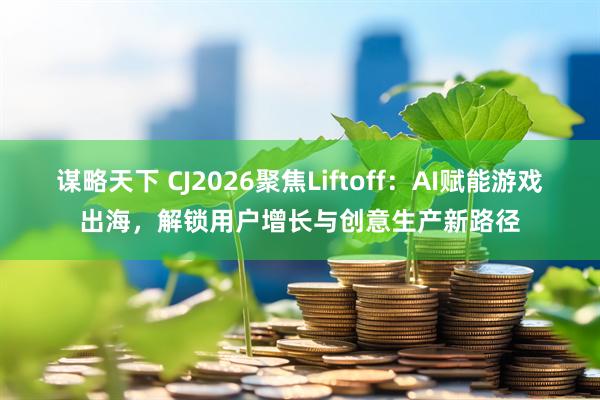 谋略天下 CJ2026聚焦Liftoff：AI赋能游戏出海，解锁用户增长与创意生产新路径
