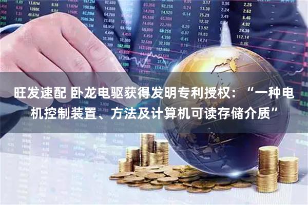 旺发速配 卧龙电驱获得发明专利授权：“一种电机控制装置、方法及计算机可读存储介质”